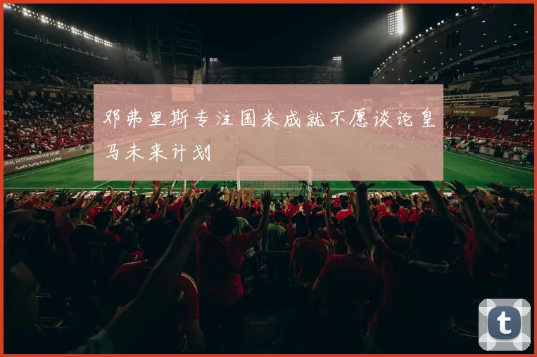 邓弗里斯专注国米成就不愿谈论皇马未来计划