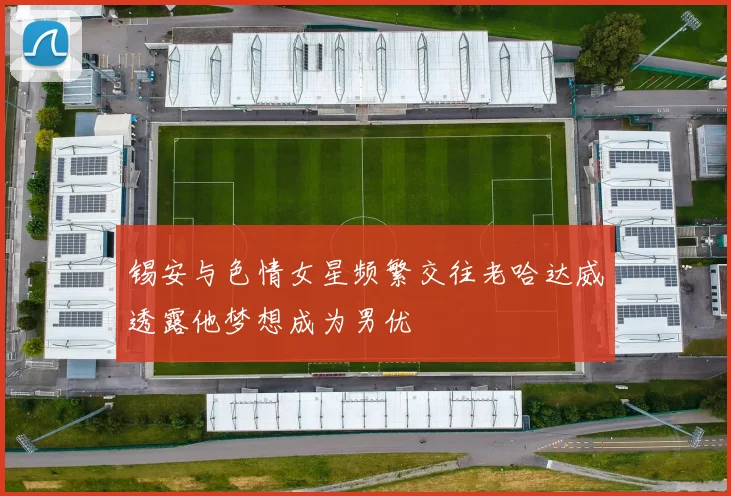 锡安与色情女星频繁交往老哈达威透露他梦想成为男优