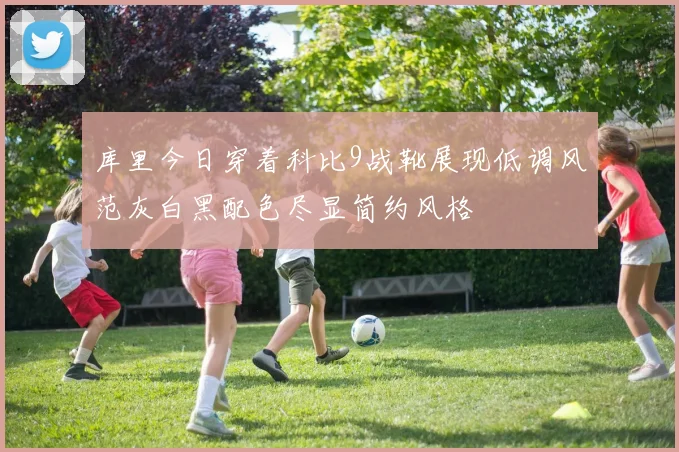 库里今日穿着科比9战靴展现低调风范灰白黑配色尽显简约风格