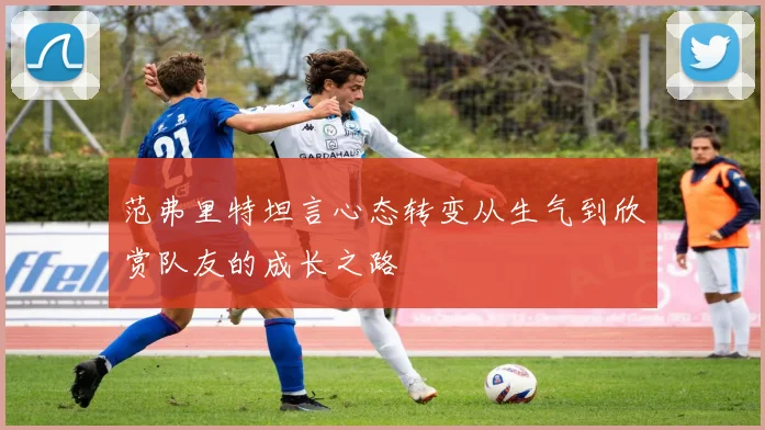 范弗里特坦言心态转变从生气到欣赏队友的成长之路