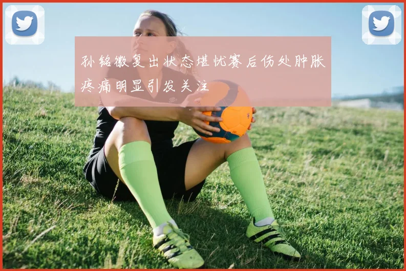 孙铭徽复出状态堪忧赛后伤处肿胀疼痛明显引发关注