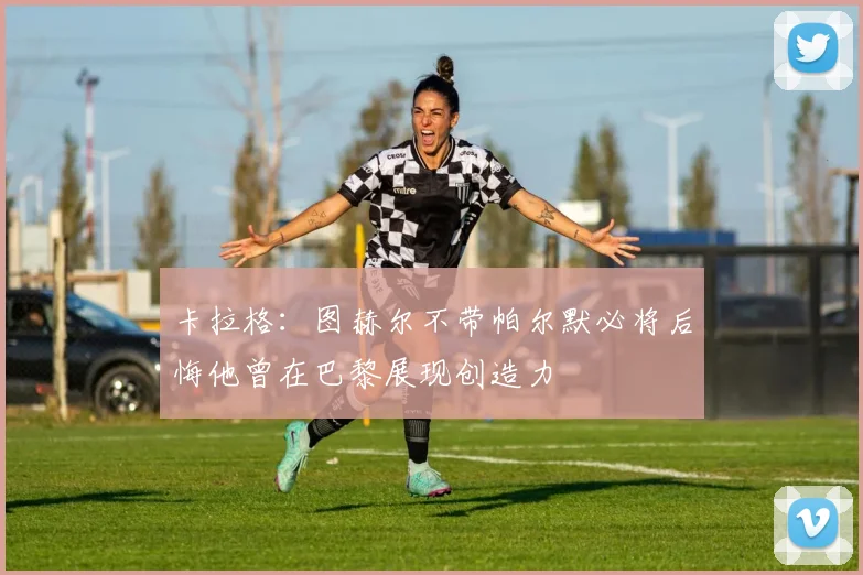 卡拉格：图赫尔不带帕尔默必将后悔他曾在巴黎展现创造力