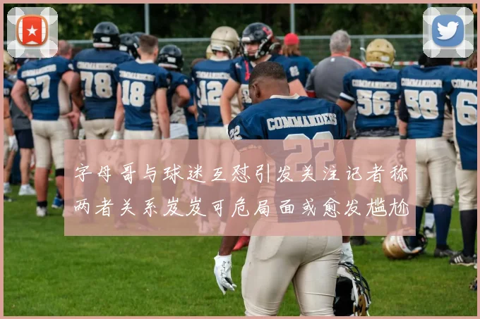 字母哥与球迷互怼引发关注记者称两者关系岌岌可危局面或愈发尴尬