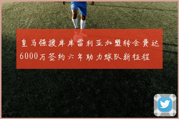 皇马强援库库雷利亚加盟转会费达6000万签约六年助力球队新征程