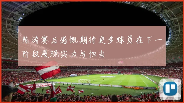 陈涛赛后感慨期待更多球员在下一阶段展现实力与担当