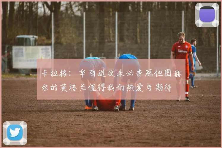 卡拉格：华丽进攻未必夺冠但图赫尔的英格兰值得我们热爱与期待