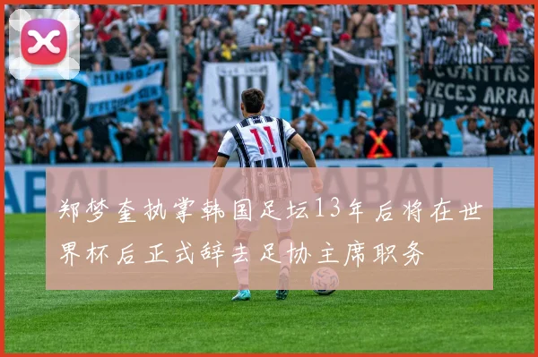 郑梦奎执掌韩国足坛13年后将在世界杯后正式辞去足协主席职务