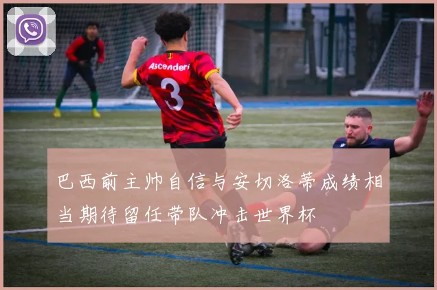 巴西前主帅自信与安切洛蒂成绩相当期待留任带队冲击世界杯