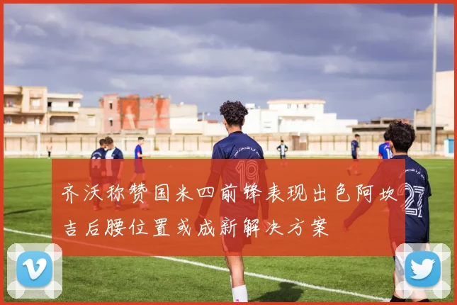 齐沃称赞国米四前锋表现出色阿坎吉后腰位置或成新解决方案