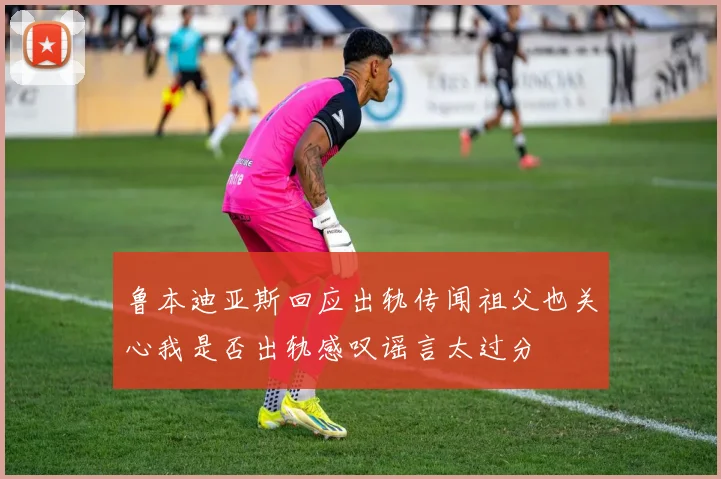 鲁本迪亚斯回应出轨传闻祖父也关心我是否出轨感叹谣言太过分