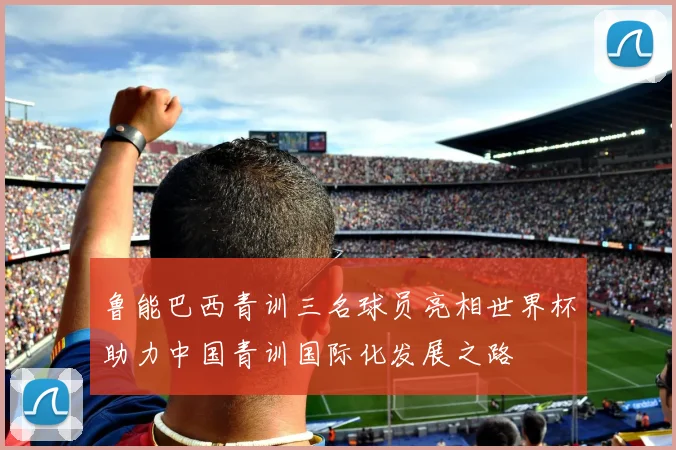 鲁能巴西青训三名球员亮相世界杯助力中国青训国际化发展之路