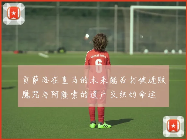 贡萨洛在皇马的未来能否打破连败魔咒与阿隆索的遗产交织的命运